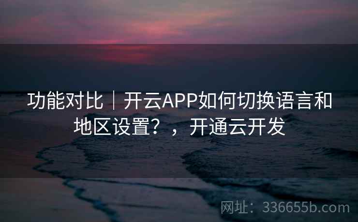 功能对比｜开云APP如何切换语言和地区设置？，开通云开发