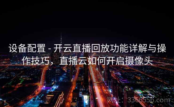 设备配置 - 开云直播回放功能详解与操作技巧,直播云如何开启摄像头