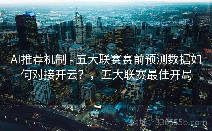 AI推荐机制 - 五大联赛赛前预测数据如何对接开云？，五大联赛最佳开局