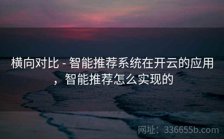 横向对比 - 智能推荐系统在开云的应用，智能推荐怎么实现的