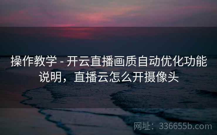 操作教学 - 开云直播画质自动优化功能说明，直播云怎么开摄像头