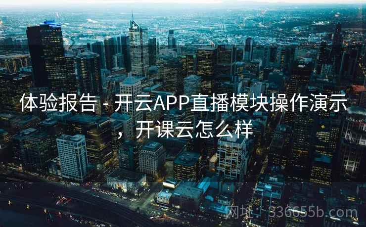 体验报告 - 开云APP直播模块操作演示,开课云怎么样