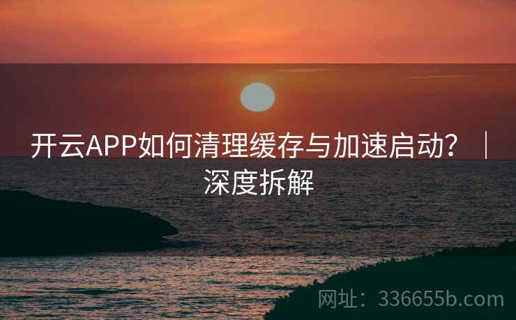 开云APP如何清理缓存与加速启动?|深度拆解
