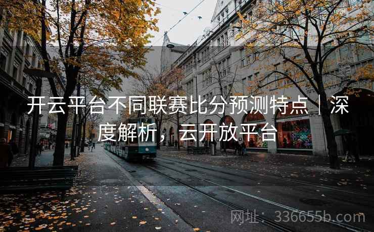 开云平台不同联赛比分预测特点|深度解析,云开放平台