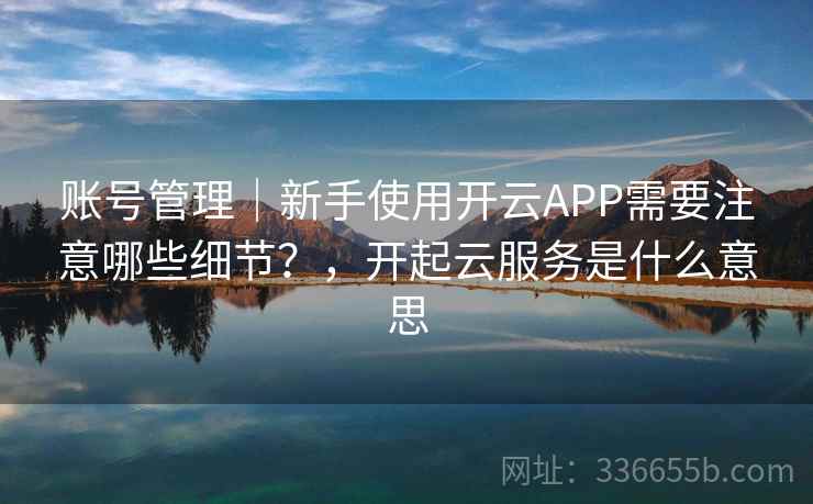 账号管理｜新手使用开云APP需要注意哪些细节？，开起云服务是什么意思
