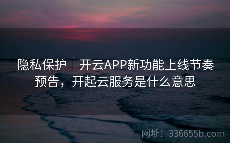 隐私保护｜开云APP新功能上线节奏预告，开起云服务是什么意思